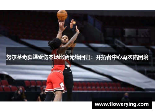 努尔基奇脚踝受伤本场比赛无缘回归：开拓者中心再次陷困境